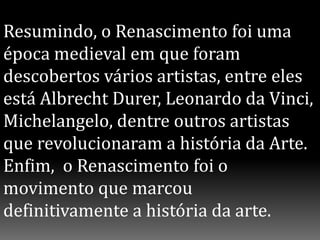 Resumindo, o Renascimento foi uma
época medieval em que foram
descobertos vários artistas, entre eles
está Albrecht Durer, Leonardo da Vinci,
Michelangelo, dentre outros artistas
que revolucionaram a história da Arte.
Enfim, o Renascimento foi o
movimento que marcou
definitivamente a história da arte.
 