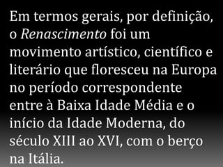 Em termos gerais, por definição,
o Renascimento foi um
movimento artístico, científico e
literário que floresceu na Europa
no período correspondente
entre à Baixa Idade Média e o
início da Idade Moderna, do
século XIII ao XVI, com o berço
na Itália.
 