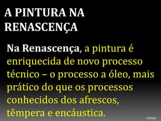 A PINTURA NA
RENASCENÇA
Na Renascença, a pintura é
enriquecida de novo processo
técnico – o processo a óleo, mais
prático do que os processos
conhecidos dos afrescos,
têmpera e encáustica. victor
 