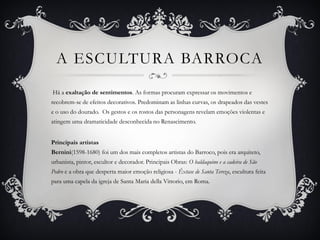 A ESCULTURA BARROCA
Há a exaltação de sentimentos. As formas procuram expressar os movimentos e
recobrem-se de efeitos decorativos. Predominam as linhas curvas, os drapeados das vestes
e o uso do dourado. Os gestos e os rostos das personagens revelam emoções violentas e
atingem uma dramaticidade desconhecida no Renascimento.
Principais artistas
Bernini(1598-1680) foi um dos mais completos artistas do Barroco, pois era arquiteto,
urbanista, pintor, escultor e decorador. Principais Obras: O baldaquino e a cadeira de São
Pedro e a obra que desperta maior emoção religiosa - Êxtase de Santa Tereza, escultura feita
para uma capela da igreja de Santa Maria della Vittorio, em Roma.
 