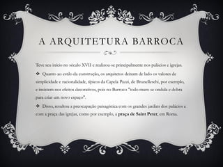 A ARQUITETURA BARROCA
Teve seu início no século XVII e realizou-se principalmente nos palácios e igrejas.
 Quanto ao estilo da construção, os arquitetos deixam de lado os valores de
simplicidade e racionalidade, típicos da Capela Pazzi, de Brunelleschi, por exemplo,
e insistem nos efeitos decorativos, pois no Barroco "todo muro se ondula e dobra
para criar um novo espaço".
 Disso, resultou a preocupação paisagística com os grandes jardins dos palácios e
com a praça das igrejas, como por exemplo, a praça de Saint Peter, em Roma.
 