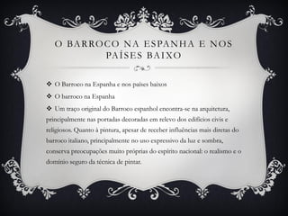 O BARROCO NA ESPANHA E NOS
PAÍSES BAIXO
 O Barroco na Espanha e nos países baixos
 O barroco na Espanha
 Um traço original do Barroco espanhol encontra-se na arquitetura,
principalmente nas portadas decoradas em relevo dos edifícios civis e
religiosos. Quanto à pintura, apesar de receber influências mais diretas do
barroco italiano, principalmente no uso expressivo da luz e sombra,
conserva preocupações muito próprias do espírito nacional: o realismo e o
domínio seguro da técnica de pintar.
 
