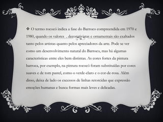  O termo rococó indica a fase do Barroco compreendida em 1970 e
1980, quando os valores . decorativistas e ornamentais são exaltados
tanto pelos artistas quanto pelos apreciadores da arte. Pode se ver
como um desenvolvimento natural do Barroco, mas há algumas
características entre eles bem distintas. As cores fortes da pintura
barroca, por exemplo, na pintura rococó foram substituídas por cores
suaves e de tom pastel, como o verde-claro e o cor-de-rosa. Além
disso, deixa de lado os excessos de linhas retorcidas que expressão
emoções humanas e busca formas mais leves e delicadas.
 