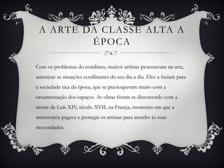 A ARTE DA CLASSE ALTA A
ÉPOCA
Com os problemas do cotidiano, muitos artístas procuravam na arte,
amenizar as situações conflitantes do seu dia a dia. Eles a faziam para
a sociedade rica da época, que se preocupavam muito com a
ornamentação dos espaços. As obras foram se distorcendo com a
morte de Luís XIV, século XVII, na França, momento em que a
aristocracia pagava e protegia os artistas para atender às suas
necessidades.
 