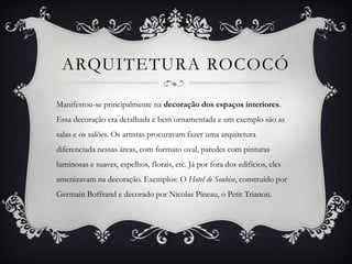 ARQUITETURA ROCOCÓ
Manifestou-se principalmente na decoração dos espaços interiores.
Essa decoração era detalhada e bem ornamentada e um exemplo são as
salas e os salões. Os artistas procuravam fazer uma arquitetura
diferenciada nessas áreas, com formato oval, paredes com pinturas
luminosas e suaves, espelhos, florais, etc. Já por fora dos edifícios, eles
amenizavam na decoração. Exemplos: O Hotel de Soubise, construído por
Germain Boffrand e decorado por Nicolas Píneau, o Petit Trianon.
 
