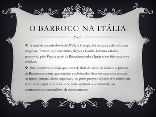 O BARROCO NA ITÁLIA
 A segunda metade do século XVI, na Europa, foi marcada pelas reformas
religiosas. Primeiro os Protestantes, depois a Contra-Reforma católica
promovida pelo Papa a partir de Roma, impondo à Igreja e aos fiéis uma nova
conduta.
 Este panorama propicia que antes do final do século as ideias e as práticas
da Renascença sejam questionadas e substituídas. Seja por uma nova postura
da Igreja (censura, Santa Inquisição), ou pelos próprios anseios dos artistas em
rever as artes por uma nova ótica, mais espiritual ou emocional, em
contraponto ao racionalismo da época anterior.
 