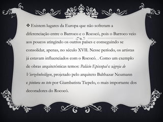  Existem lugares da Europa que não sofreram a
diferenciação entre o Barroco e o Rococó, pois o Barroco veio
aos poucos atingindo os outros países e conseguindo se
consolidar, apenas, no século XVII. Nesse período, os artistas
já estavam influenciados com o Rococó. . Como um exemplo
de obras arquitetônicas temos: Palácio Episcopal e aigreja de
Vierzehnheiligen, projetado pelo arquiteto Balthazar Neumann
e pintura no teto por Giambatista Tiepelo, o mais importante dos
decoradores do Rococó.
 