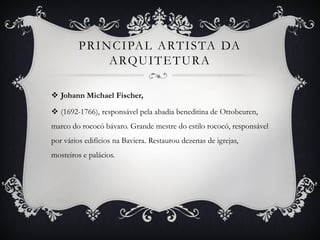 PRINCIPAL ARTISTA DA
ARQUITETURA
 Johann Michael Fischer,
 (1692-1766), responsável pela abadia beneditina de Ottobeuren,
marco do rococó bávaro. Grande mestre do estilo rococó, responsável
por vários edifícios na Baviera. Restaurou dezenas de igrejas,
mosteiros e palácios.
 