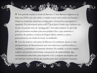  Este período recebeu o nome de Barroco. A Arte Barroca originou-se na
Itália (séc.XVII), mas não tardou a irradiar-se por outros países da Europa e
chegar ao continente americano, trazida pelos colonizadores portugueses e
espanhóis. Foi patrocinado pelas cortes e pela Igreja Católica que, inclusive, fez
da arte seu grande meio de “propaganda”. Esta ideia também foi aprovada
pelos governantes seculares para seus próprios fins, o que aumentou a
produção de quadros e estátuas da Virgem Maria, mártires e santos,
particularmente em estado de êxtase ou meditação.
 Uma das maiores colocações do Barroco foi totalmente oposto à visão
antropocêntrica do Renascimento, pois não interessava a perfeita beleza, o
equilíbrio, a serenidade e a harmonia absoluta. Na verdade, os novos tempos
exigiam uma postura interiorizada, uma procura da espiritualidade, algo
extremamente comovente, para despertar a fé e o respeito aos dogmas, que
não deixasse a menor dúvida das manifestações dos sentimentos humanos.
 