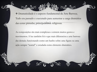  Dramaticidade é o aspecto fundamental da Arte Barroca.
Tudo era passado e executado para aumentar a carga dramática
das cenas pintadas, principalmente religiosas.
As composições são mais complexas e existem muitos gestos e
movimentos. A luz também foi o que mais diferenciou a arte barroca
das demais; funcionando como um banho sobre uma figura ou uma
ação sempre “teatral” e estudada como elemento dramático.
 