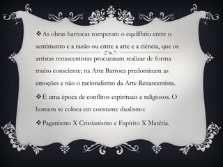 As obras barrocas romperam o equilíbrio entre o
sentimento e a razão ou entre a arte e a ciência, que os
artistas renascentistas procuraram realizar de forma
muito consciente; na Arte Barroca predominam as
emoções e não o racionalismo da Arte Renascentista.
É uma época de conflitos espirituais e religiosos. O
homem se coloca em constante dualismo:
Paganismo X Cristianismo e Espírito X Matéria.
 