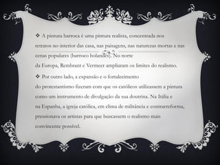  A pintura barroca é uma pintura realista, concentrada nos
retratos no interior das casa, nas paisagens, nas naturezas mortas e nas
cenas populares (barroco holandês). No norte
da Europa, Rembrant e Vermeer ampliaram os limites do realismo.
 Por outro lado, a expansão e o fortalecimento
do protestantismo fizeram com que os católicos utilizassem a pintura
como um instrumento de divulgação da sua doutrina. Na Itália e
na Espanha, a igreja católica, em clima de militância e contrarreforma,
pressionava os artistas para que buscassem o realismo mais
convincente possível.
 