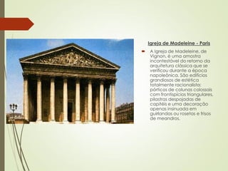 Igreja de Madeleine - Paris
 A Igreja de Madeleine, de
Vignon, é uma amostra
incontestável do retorno da
arquitetura clássica que se
verificou durante a época
napoleônica. São edifícios
grandiosos de estética
totalmente racionalista:
pórticos de colunas colossais
com frontispícios triangulares,
pilastras despojadas de
capitéis e uma decoração
apenas insinuada em
guirlandas ou rosetas e frisos
de meandros.
 