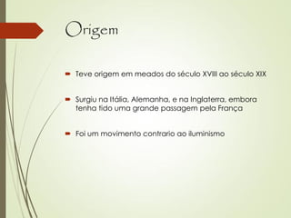 Origem
 Teve origem em meados do século XVIII ao século XIX
 Surgiu na Itália, Alemanha, e na Inglaterra, embora
tenha tido uma grande passagem pela França
 Foi um movimento contrario ao iluminismo
 