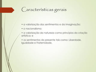 Características gerais
• a valorização dos sentimentos e da imaginação;
• o nacionalismo;
• a valorização da natureza como princípios da criação
artística; e
• os sentimentos do presente tais como: Liberdade,
Igualdade e Fraternidade.
 