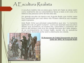 A Escultura Realista
A escultura realista não se preocupou tanto em fazer as obras assim
como realmente são as características físicas e reais e sim criar uma
releitura das pessoas como de fato elas são.
Um grande escultor da época era Auguste Rodin que muitas vezes
fora questionado por suas obras não ficarem idênticas aos modelos
assim copiados.
Mais Rodin tinha sua principal característica que era: “o momento
significativo de um gesto humano”. Como por exemplo essa escultura
abaixo que aconteceu na Guerra Fria, caracteriza o momento em
que os seis homens mais ricos da cidade francesa de Calais dirigem-
se ao acampamento do invasor inglês, aonde vão se apresentar
para morrer, tentando evitar assim a destruição da cidade.
Os Burgueses de Calais (inaugurado em 8 de
junho de 1895), de Ausguste Rodin
 