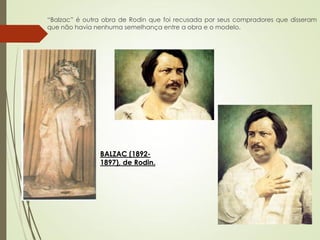 “Balzac” é outra obra de Rodin que foi recusada por seus compradores que disseram
que não havia nenhuma semelhança entre a obra e o modelo.
BALZAC (1892-
1897), de Rodin.
 