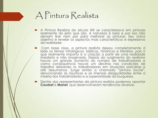A Pintura Realista
 A Pintura Realista do século XIX se caracterizava em pinturas
realmente do jeito que são. A natureza é bela e por isso não
deviam tirar nem por para melhorar as pinturas. Seu único
objetivo é revelar os aspectos mais característicos e expressivos
da realidade.
 Com base nisso, a pintura realista deixou completamente d
lado os temas mitológicos, bíblicos, históricos e literários, pois o
que realmente importa é a criação a partir de uma realidade
imediata e não imaginada. Depois do surgimento do realismo
houve um grande aumento do numero de trabalhadores e
como consequência houve um declínio nas condições de
trabalho deixando os trabalhadores em situações precárias e
até desumanas. Surge então a chamada “pintura Social”,
denunciando as injustiças e as imensas desigualdades entre a
miséria dos trabalhadores e a superioridade da burguesia.
 Dentre dos representantes da pintura realista podemos apontar
Courbet e Manet, que desenvolveram tendências diversas.
 