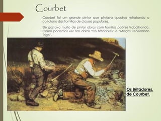 Courbet
Courbet foi um grande pintor que pintava quadros retratando o
cotidiano das famílias de classes populares.
Ele gostava muito de pintar obras com famílias pobres trabalhando.
Como podemos ver nas obras “Os Britadores” e “Moças Peneirando
Trigo”.
Os Britadores,
de Courbet.
 