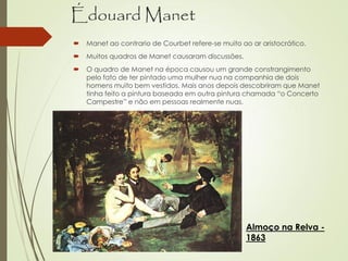 Édouard Manet
 Manet ao contrario de Courbet refere-se muito ao ar aristocrático.
 Muitos quadros de Manet causaram discussões.
 O quadro de Manet na época causou um grande constrangimento
pelo fato de ter pintado uma mulher nua na companhia de dois
homens muito bem vestidos. Mais anos depois descobriram que Manet
tinha feito a pintura baseada em outra pintura chamada “o Concerto
Campestre” e não em pessoas realmente nuas.
Almoço na Relva -
1863
 