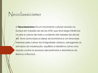 Neoclassicismo
O Neoclassicismo foi um movimento cultural nascido na
Europa em meados do século XVIII, que teve larga influência
na arte e cultura de todo o ocidente até meados do século
XIX. Teve como base os ideais do Iluminismo e um renovado
interesse pela cultura da Antiguidade clássica, advogando os
princípios da moderação, equilíbrio e idealismo como uma
reação contra os excessos decorativistas e dramáticos do
Barroco e Rococó.
 