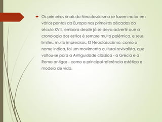  Os primeiros sinais do Neoclassicismo se fazem notar em
vários pontos da Europa nas primeiras décadas do
século XVIII, embora desde já se deva advertir que a
cronologia dos estilos é sempre muito polêmica, e seus
limites, muito imprecisos. O Neoclassicismo, como o
nome indica, foi um movimento cultural revivalista, que
voltou-se para a Antiguidade clássica - a Grécia e a
Roma antigas - como a principal referência estética e
modelo de vida.
 