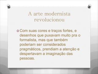O Com suas cores e traços fortes, e
desenhos que puxavam muito pra o
formalista, mas que também
poderiam ser considerados
pragmáticos, prendiam a atenção e
despertavam a imaginação das
pessoas.
A arte modernista
revolucionou
 
