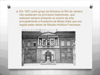 O Em 1931 outro grupo se formava no Rio de Janeiro
não aceitavam os princípios tradicionais, que
estavam sempre presente no ensino da arte,
principalmente a Academia de Belas Artes que era
regida pelas ideias de Missão Artística Francesas.
 