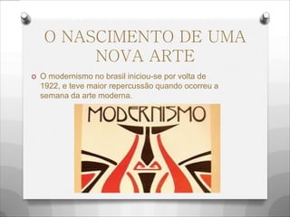 O NASCIMENTO DE UMA
NOVA ARTE
O O modernismo no brasil iniciou-se por volta de
1922, e teve maior repercussão quando ocorreu a
semana da arte moderna.
 