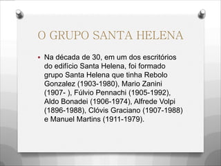 O GRUPO SANTA HELENA
 Na década de 30, em um dos escritórios
do edifício Santa Helena, foi formado
grupo Santa Helena que tinha Rebolo
Gonzalez (1903-1980), Mario Zanini
(1907- ), Fúlvio Pennachi (1905-1992),
Aldo Bonadei (1906-1974), Alfrede Volpi
(1896-1988), Clóvis Graciano (1907-1988)
e Manuel Martins (1911-1979).
 