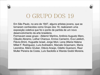 O GRUPO DOS 19
Em São Paulo, no ano de 1947, alguns artistas jovens, que se
tornaram conhecidos como Grupo dos 19, realizaram uma
exposição coletiva que foi o ponto de partida de um novo
desenvolvimento da arte brasileira.
Formavam esse grupo : Aldemir Martins, Antônio Augusto Marx,
Cláudio Abramo, Lothar Charoux, Enrico Camerini, Eva Lieblich,
Flávio-Shiró, Huguette Israel, Jorge Mori, Lena (Maria Helena
Miliet F. Rodrigues), Luís Andreatini, Marcelo Grasmann, Maria
Leondina, Mário Gruber, Otávio Araújo, Odetto Guersoni, Raul
Muller Pereira da Costa, Luís Sacilotto e Wanda Godói Moreira.
 