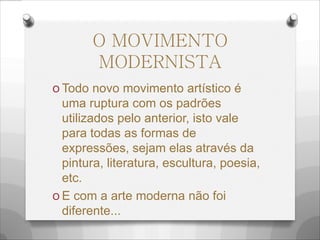 O MOVIMENTO
MODERNISTA
O Todo novo movimento artístico é
uma ruptura com os padrões
utilizados pelo anterior, isto vale
para todas as formas de
expressões, sejam elas através da
pintura, literatura, escultura, poesia,
etc.
O E com a arte moderna não foi
diferente...
 