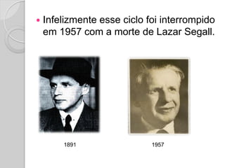  Infelizmente esse ciclo foi interrompido
em 1957 com a morte de Lazar Segall.
1891 1957
 