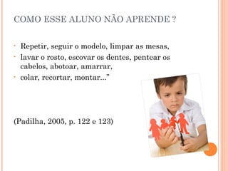COMO ESSE ALUNO NÃO APRENDE ?
•
•

•

Repetir, seguir o modelo, limpar as mesas,
lavar o rosto, escovar os dentes, pentear os
cabelos, abotoar, amarrar,
colar, recortar, montar...”

(Padilha, 2005, p. 122 e 123)

 