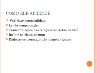 COMO ELE APRENDE
Valorizar potencialidade
 Lei da compensação
 Transformações nas relações concretas da vida
 Incluir na classe comum
 Dialogar conversar, ouvir, planejar juntos


 