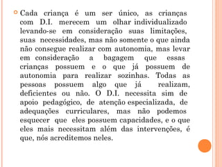 

Cada criança é um ser único, as crianças
com D.I. merecem um olhar individualizado
levando-se em consideração suas limitações,
suas necessidades, mas não somente o que ainda
não consegue realizar com autonomia, mas levar
em consideração a bagagem que essas
crianças possuem e o que já possuem de
autonomia para realizar sozinhas. Todas as
pessoas possuem algo que já
realizam,
deficientes ou não. O D.I. necessita sim de
apoio pedagógico, de atenção especializada, de
adequações curriculares, mas não podemos
esquecer que eles possuem capacidades, e o que
eles mais necessitam além das intervenções, é
que, nós acreditemos neles.

 
