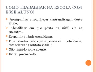 COMO TRABALHAR NA ESCOLA COM
ESSE ALUNO?
Acompanhar e reconhecer a aprendizagem deste
aluno;

identificar em que ponto ou nível ele se
encontra;.
 Respeitar a idade cronológica;
 Falar diretamente com a pessoa com deficiência,
estabelecendo contato visual;
 Não tratá-lo como doente;
 Evitar preconceito.


 