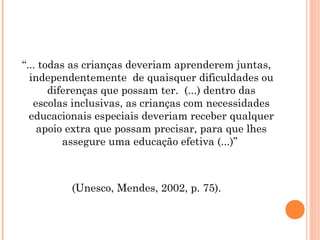 “... todas as crianças deveriam aprenderem juntas,
independentemente de quaisquer dificuldades ou
diferenças que possam ter. (...) dentro das
escolas inclusivas, as crianças com necessidades
educacionais especiais deveriam receber qualquer
apoio extra que possam precisar, para que lhes
assegure uma educação efetiva (...)”

(Unesco, Mendes, 2002, p. 75).
 

 