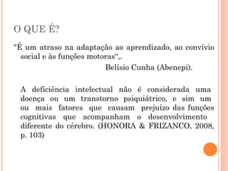 O QUE É?
"É um atraso na adaptação ao aprendizado, ao convívio
social e às funções motoras“,.
Belísio Cunha (Abenepi).
A deficiência intelectual não é considerada uma
doença ou um transtorno psiquiátrico, e sim um
ou mais fatores que causam prejuízo das funções
cognitivas que acompanham o desenvolvimento
diferente do cérebro. (HONORA & FRIZANCO, 2008,
p. 103)

 