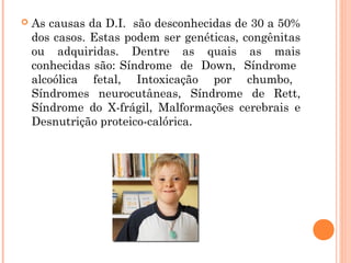 

As causas da D.I. são desconhecidas de 30 a 50%
dos casos. Estas podem ser genéticas, congênitas
ou adquiridas. Dentre as quais as mais
conhecidas são: Síndrome de Down, Síndrome
alcoólica fetal, Intoxicação por chumbo,
Síndromes neurocutâneas, Síndrome de Rett,
Síndrome do X-frágil, Malformações cerebrais e
Desnutrição proteico-calórica.

 