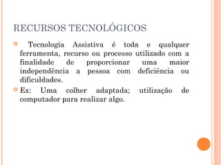 RECURSOS TECNOLÓGICOS
Tecnologia Assistiva é toda e qualquer
ferramenta, recurso ou processo utilizado com a
finalidade
de
proporcionar
uma
maior
independência a pessoa com deficiência ou
dificuldades.
 Ex:
Uma colher adaptada; utilização de
computador para realizar algo.


 