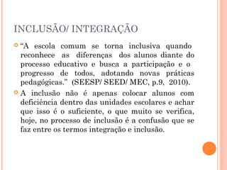INCLUSÃO/ INTEGRAÇÃO
“A escola comum se torna inclusiva quando
reconhece as diferenças dos alunos diante do
processo educativo e busca a participação e o
progresso de todos, adotando novas práticas
pedagógicas.” (SEESP/ SEED/ MEC, p.9, 2010).
 A inclusão não é apenas colocar alunos com
deficiência dentro das unidades escolares e achar
que isso é o suficiente, o que muito se verifica,
hoje, no processo de inclusão é a confusão que se
faz entre os termos integração e inclusão.


 