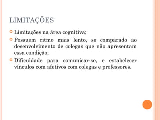 LIMITAÇÕES
Limitações na área cognitiva;
 Possuem ritmo mais lento, se comparado ao
desenvolvimento de colegas que não apresentam
essa condição;
 Dificuldade para comunicar-se, e estabelecer
vínculos com afetivos com colegas e professores.


 