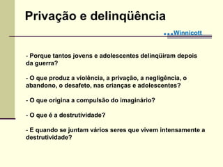 - Porque tantos jovens e adolescentes delinqüiram depois
da guerra?
- O que produz a violência, a privação, a negligência, o
abandono, o desafeto, nas crianças e adolescentes?
- O que origina a compulsão do imaginário?
- O que é a destrutividade?
- E quando se juntam vários seres que vivem intensamente a
destrutividade?
Privação e delinqüência
...Winnicott
 
