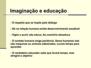 - O respeito que se impõe pelo diálogo
- Só na relação humana existe desenvolvimento saudável
- Vigiar e punir não educa. Ao contrário deseduca
- O contato humano exige paciência. Seres humanos não
são máquinas ou animais adestrados. Levam tempo para
aprender
- O verdadeiro educador sabe que levará tempo, mas
atingirá o objetivo
Imaginação e educação
 