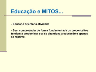 - Educar é orientar a atividade
- Sem compreender de forma fundamentada os preconceitos
tendem a predominar e ai se abandona a educação e apenas
se reprime.
Educação e MITOS...
 