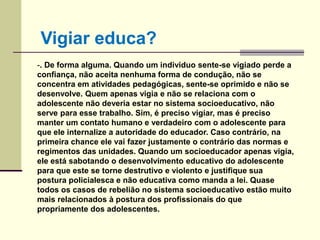 -. De forma alguma. Quando um individuo sente-se vigiado perde a
confiança, não aceita nenhuma forma de condução, não se
concentra em atividades pedagógicas, sente-se oprimido e não se
desenvolve. Quem apenas vigia e não se relaciona com o
adolescente não deveria estar no sistema socioeducativo, não
serve para esse trabalho. Sim, é preciso vigiar, mas é preciso
manter um contato humano e verdadeiro com o adolescente para
que ele internalize a autoridade do educador. Caso contrário, na
primeira chance ele vai fazer justamente o contrário das normas e
regimentos das unidades. Quando um socioeducador apenas vigia,
ele está sabotando o desenvolvimento educativo do adolescente
para que este se torne destrutivo e violento e justifique sua
postura policialesca e não educativa como manda a lei. Quase
todos os casos de rebelião no sistema socioeducativo estão muito
mais relacionados à postura dos profissionais do que
propriamente dos adolescentes.
Vigiar educa?
 