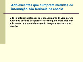 Mito! Qualquer professor que passou parte da vida dando
aulas nas escolas das periferias sabe que é mais fácil dar
aula numa unidade de internação do que na maioria das
escolas.
Adolescentes que cumprem medidas de
internação são terríveis na escola
 