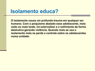 O isolamento causa um profundo trauma em qualquer ser
humano. Com o psiquismo abalado esse adolescente, mais
cedo ou mais tarde, irá externalizar a o sofrimento de forma
destrutiva gerando violência. Quando mais se usa o
isolamento mais se perde o controle sobre os adolescentes
numa unidade.
Isolamento educa?
 