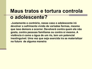-Justamente o contrário, nesse caso o adolescente irá
devolver o sofrimento vivido de variadas formas, mesmo
que isso demore a ocorrer. Devolverá contra quem ele não
gosta, contra pessoas familiares ou contra si mesmo. A
violência é como a água de um rio, tem um potencial
inextinguível. Uma vez que seja exercida ira se materializar
no futuro de alguma maneira
Maus tratos e tortura controla
o adolescente?
 